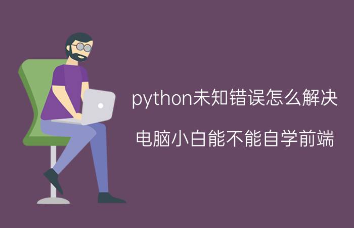 python未知错误怎么解决 电脑小白能不能自学前端？